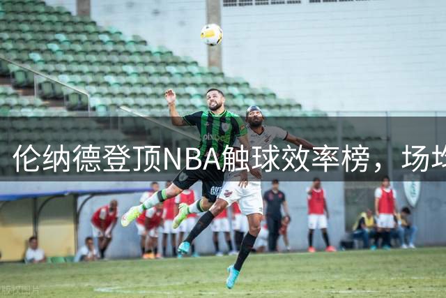 伦纳德登顶NBA触球效率榜，场均每次触球得分接近0.5分