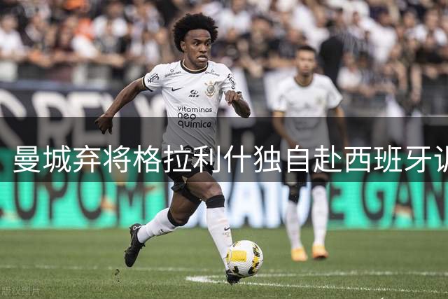曼城弃将格拉利什独自赴西班牙训练 职业生涯再陷迷局